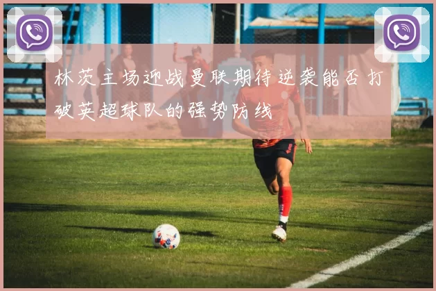 林茨主场迎战曼联期待逆袭能否打破英超球队的强势防线