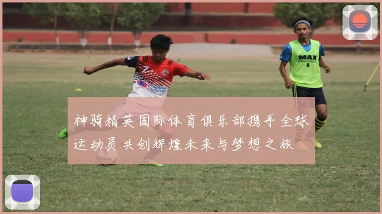 神骑精英国际体育俱乐部携手全球运动员共创辉煌未来与梦想之旅