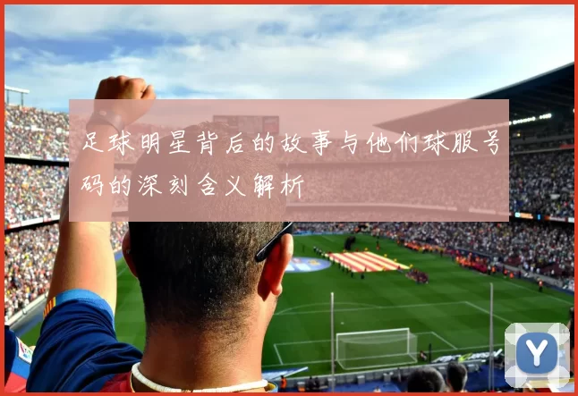 足球明星背后的故事与他们球服号码的深刻含义解析