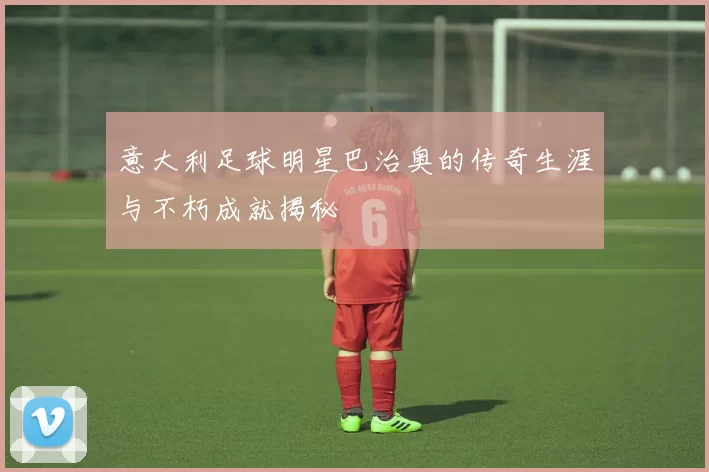 意大利足球明星巴治奥的传奇生涯与不朽成就揭秘
