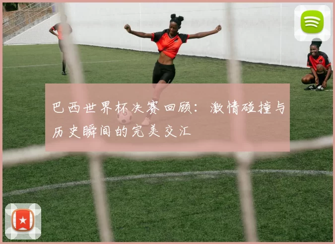 巴西世界杯决赛回顾：激情碰撞与历史瞬间的完美交汇